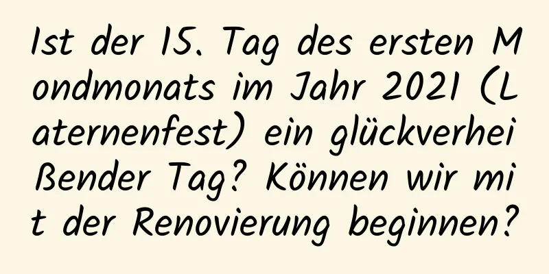 Ist der 15. Tag des ersten Mondmonats im Jahr 2021 (Laternenfest) ein glückverheißender Tag? Können wir mit der Renovierung beginnen?