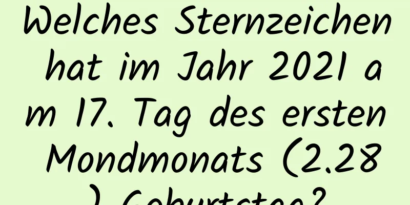 Welches Sternzeichen hat im Jahr 2021 am 17. Tag des ersten Mondmonats (2.28) Geburtstag?