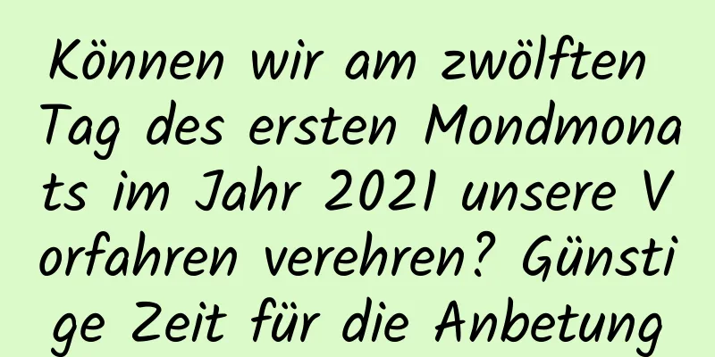 Können wir am zwölften Tag des ersten Mondmonats im Jahr 2021 unsere Vorfahren verehren? Günstige Zeit für die Anbetung