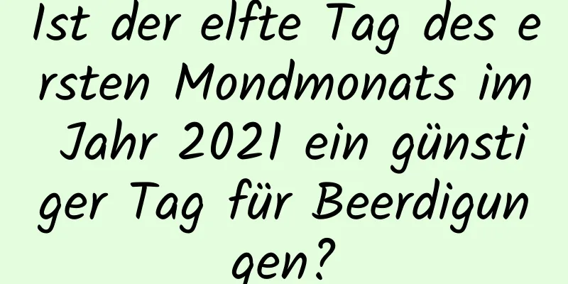 Ist der elfte Tag des ersten Mondmonats im Jahr 2021 ein günstiger Tag für Beerdigungen?