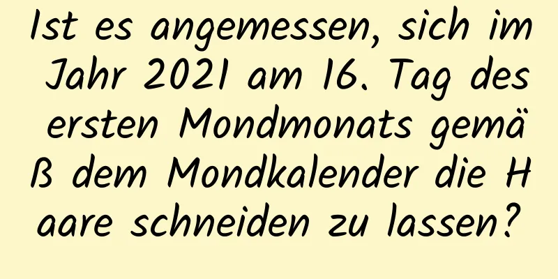 Ist es angemessen, sich im Jahr 2021 am 16. Tag des ersten Mondmonats gemäß dem Mondkalender die Haare schneiden zu lassen?