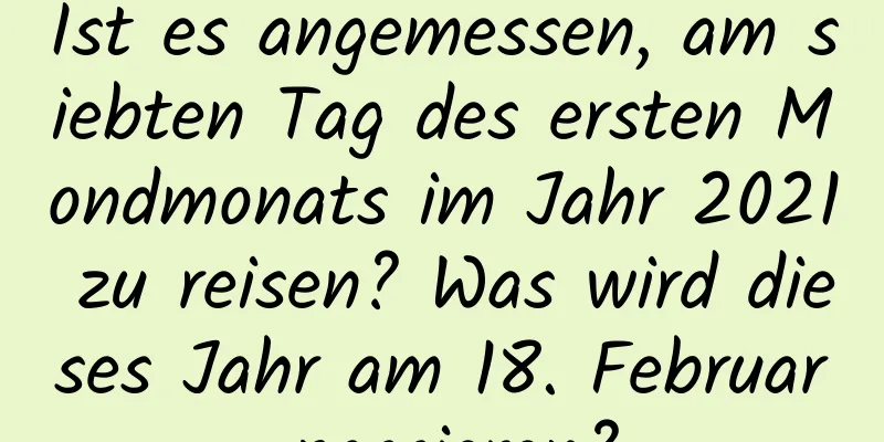 Ist es angemessen, am siebten Tag des ersten Mondmonats im Jahr 2021 zu reisen? Was wird dieses Jahr am 18. Februar passieren?