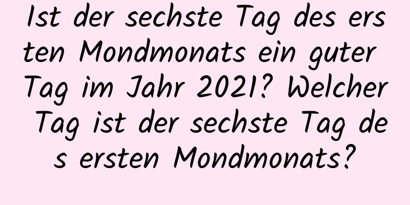 Ist der sechste Tag des ersten Mondmonats ein guter Tag im Jahr 2021? Welcher Tag ist der sechste Tag des ersten Mondmonats?