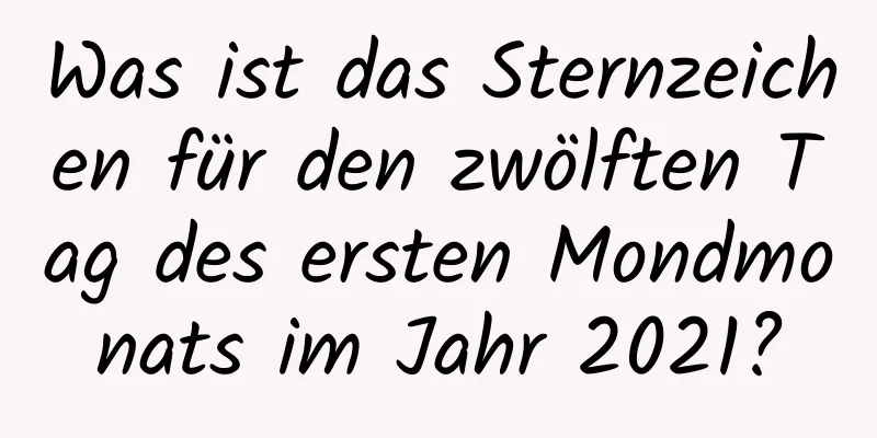 Was ist das Sternzeichen für den zwölften Tag des ersten Mondmonats im Jahr 2021?