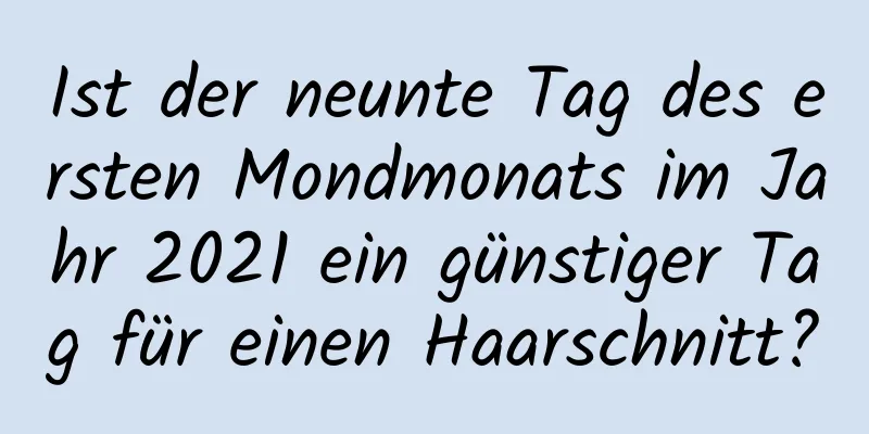 Ist der neunte Tag des ersten Mondmonats im Jahr 2021 ein günstiger Tag für einen Haarschnitt?