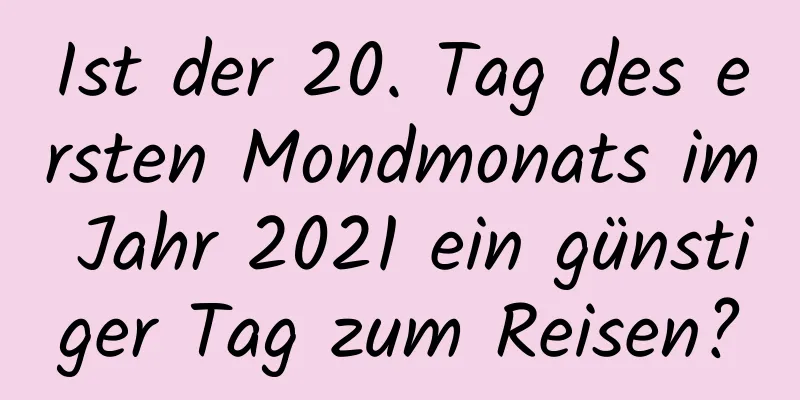 Ist der 20. Tag des ersten Mondmonats im Jahr 2021 ein günstiger Tag zum Reisen?