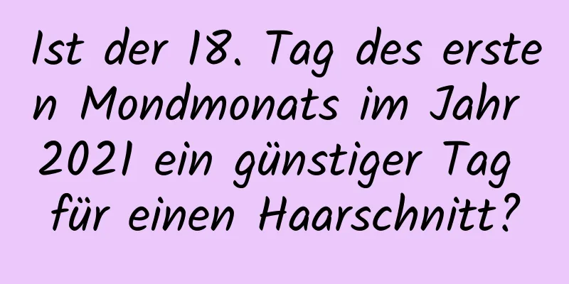 Ist der 18. Tag des ersten Mondmonats im Jahr 2021 ein günstiger Tag für einen Haarschnitt?