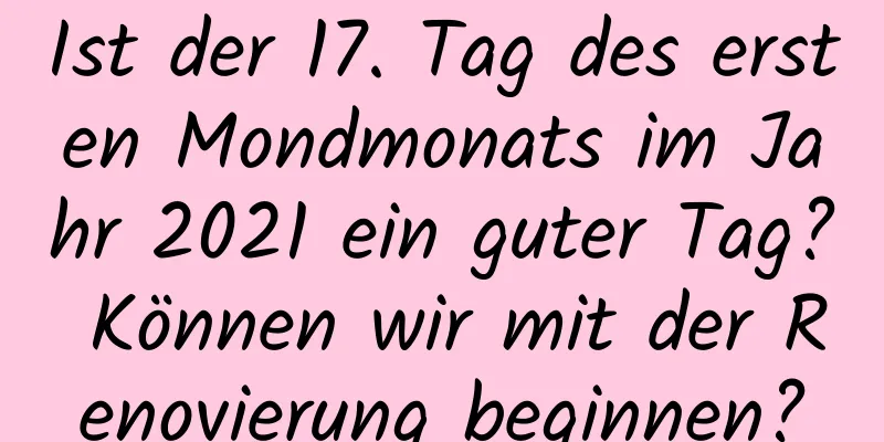 Ist der 17. Tag des ersten Mondmonats im Jahr 2021 ein guter Tag? Können wir mit der Renovierung beginnen?