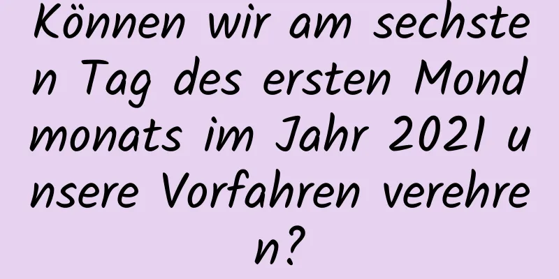 Können wir am sechsten Tag des ersten Mondmonats im Jahr 2021 unsere Vorfahren verehren?