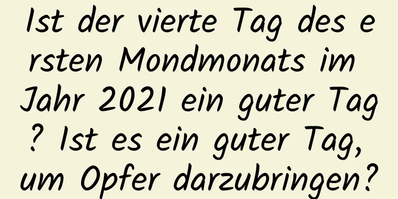 Ist der vierte Tag des ersten Mondmonats im Jahr 2021 ein guter Tag? Ist es ein guter Tag, um Opfer darzubringen?