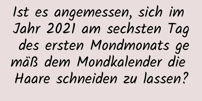 Ist es angemessen, sich im Jahr 2021 am sechsten Tag des ersten Mondmonats gemäß dem Mondkalender die Haare schneiden zu lassen?