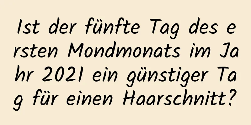 Ist der fünfte Tag des ersten Mondmonats im Jahr 2021 ein günstiger Tag für einen Haarschnitt?