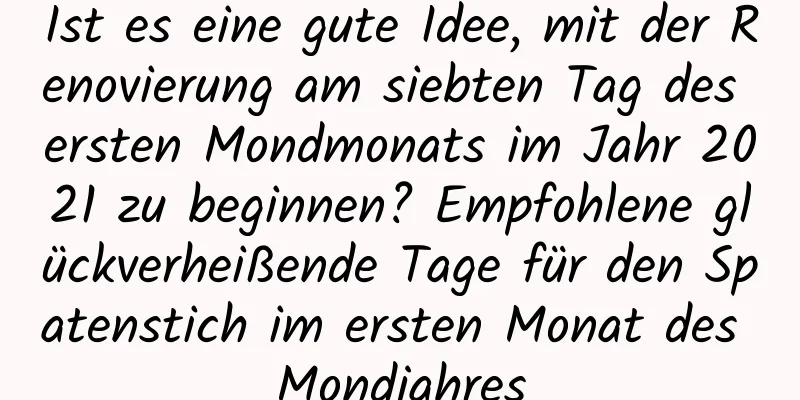 Ist es eine gute Idee, mit der Renovierung am siebten Tag des ersten Mondmonats im Jahr 2021 zu beginnen? Empfohlene glückverheißende Tage für den Spatenstich im ersten Monat des Mondjahres