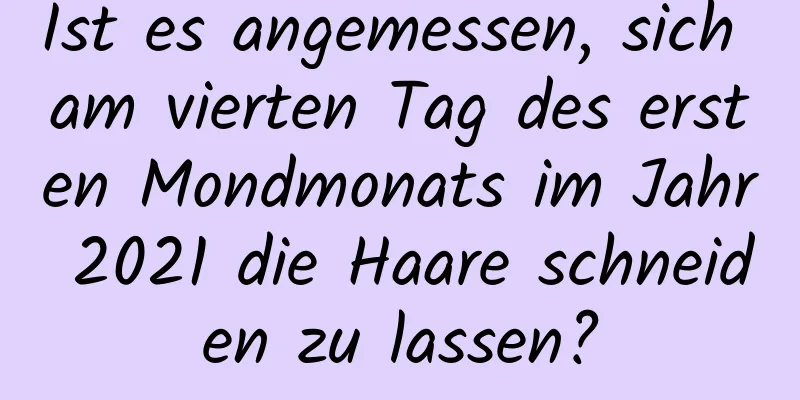 Ist es angemessen, sich am vierten Tag des ersten Mondmonats im Jahr 2021 die Haare schneiden zu lassen?