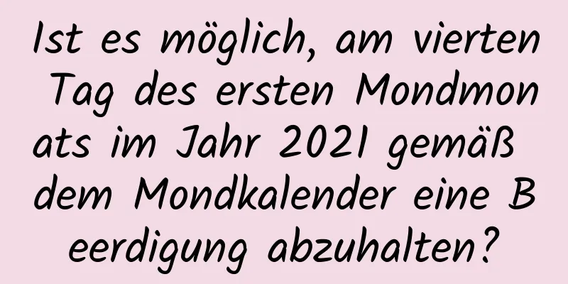 Ist es möglich, am vierten Tag des ersten Mondmonats im Jahr 2021 gemäß dem Mondkalender eine Beerdigung abzuhalten?