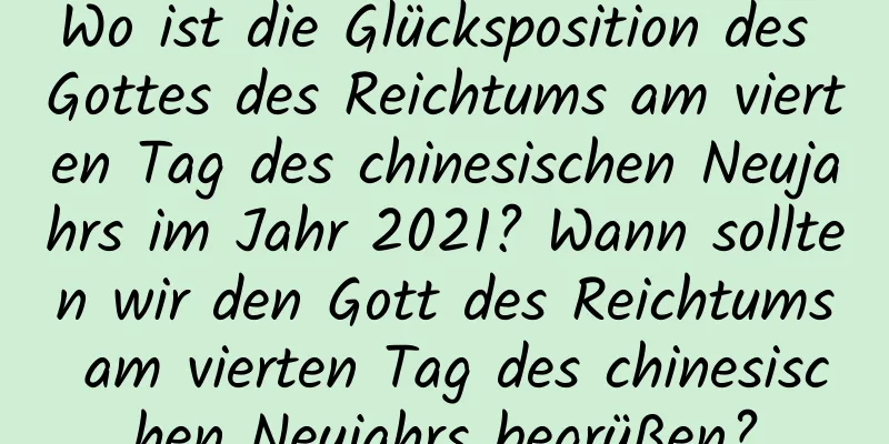 Wo ist die Glücksposition des Gottes des Reichtums am vierten Tag des chinesischen Neujahrs im Jahr 2021? Wann sollten wir den Gott des Reichtums am vierten Tag des chinesischen Neujahrs begrüßen?