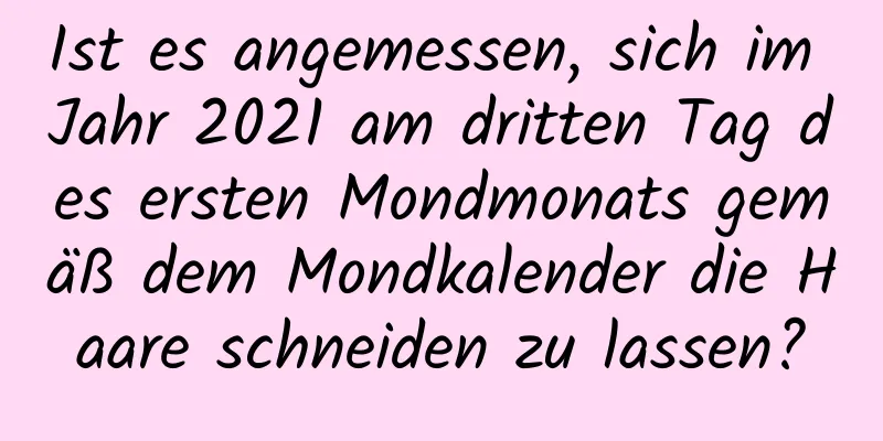 Ist es angemessen, sich im Jahr 2021 am dritten Tag des ersten Mondmonats gemäß dem Mondkalender die Haare schneiden zu lassen?