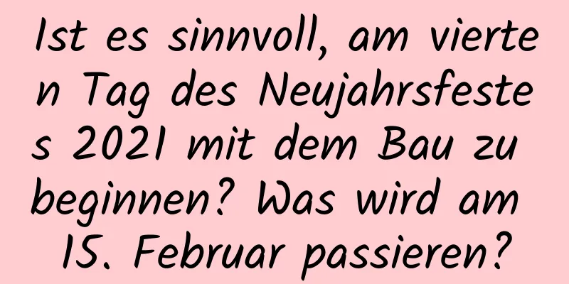 Ist es sinnvoll, am vierten Tag des Neujahrsfestes 2021 mit dem Bau zu beginnen? Was wird am 15. Februar passieren?