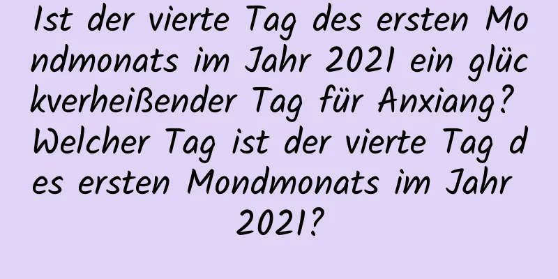 Ist der vierte Tag des ersten Mondmonats im Jahr 2021 ein glückverheißender Tag für Anxiang? Welcher Tag ist der vierte Tag des ersten Mondmonats im Jahr 2021?