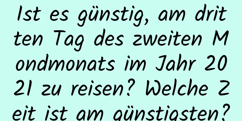 Ist es günstig, am dritten Tag des zweiten Mondmonats im Jahr 2021 zu reisen? Welche Zeit ist am günstigsten?