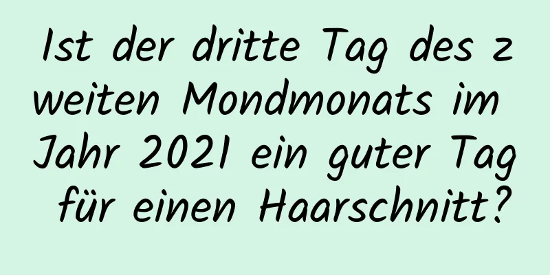 Ist der dritte Tag des zweiten Mondmonats im Jahr 2021 ein guter Tag für einen Haarschnitt?