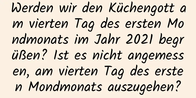 Werden wir den Küchengott am vierten Tag des ersten Mondmonats im Jahr 2021 begrüßen? Ist es nicht angemessen, am vierten Tag des ersten Mondmonats auszugehen?