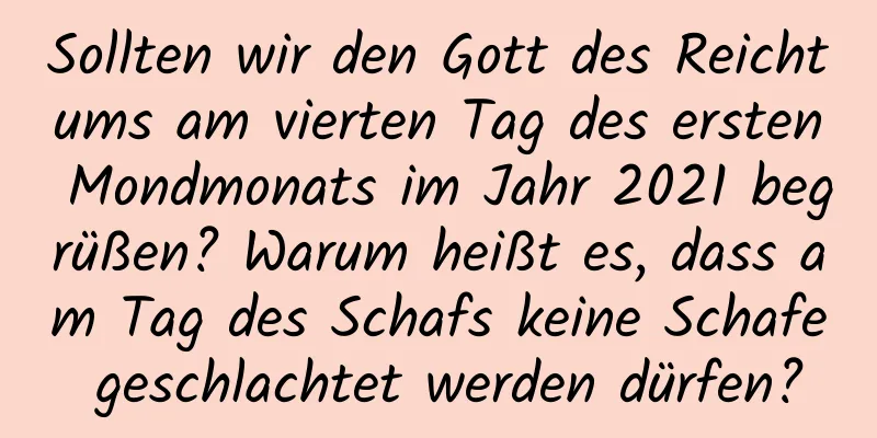 Sollten wir den Gott des Reichtums am vierten Tag des ersten Mondmonats im Jahr 2021 begrüßen? Warum heißt es, dass am Tag des Schafs keine Schafe geschlachtet werden dürfen?