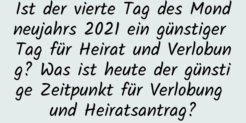 Ist der vierte Tag des Mondneujahrs 2021 ein günstiger Tag für Heirat und Verlobung? Was ist heute der günstige Zeitpunkt für Verlobung und Heiratsantrag?