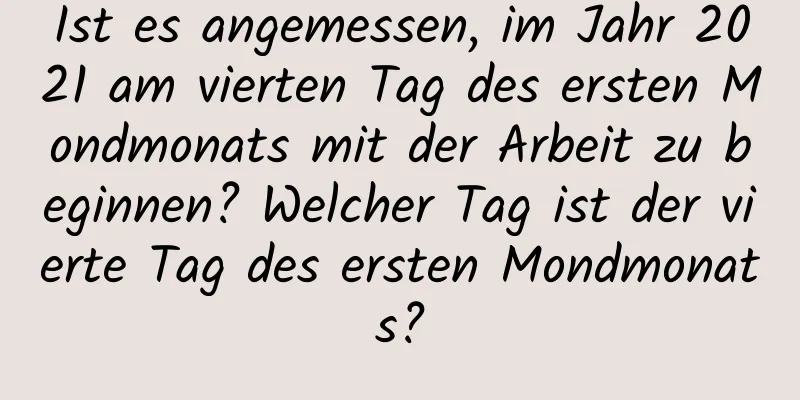 Ist es angemessen, im Jahr 2021 am vierten Tag des ersten Mondmonats mit der Arbeit zu beginnen? Welcher Tag ist der vierte Tag des ersten Mondmonats?