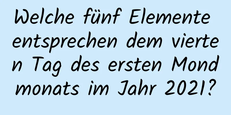 Welche fünf Elemente entsprechen dem vierten Tag des ersten Mondmonats im Jahr 2021?