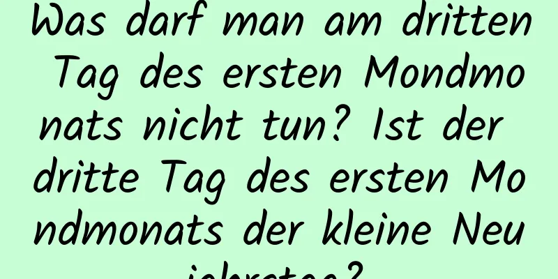 Was darf man am dritten Tag des ersten Mondmonats nicht tun? Ist der dritte Tag des ersten Mondmonats der kleine Neujahrstag?