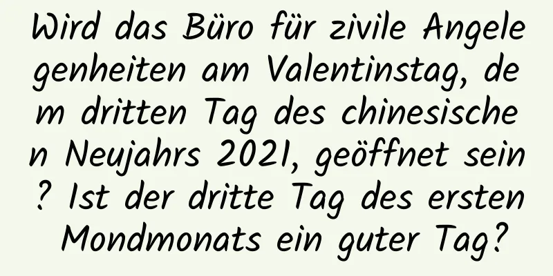 Wird das Büro für zivile Angelegenheiten am Valentinstag, dem dritten Tag des chinesischen Neujahrs 2021, geöffnet sein? Ist der dritte Tag des ersten Mondmonats ein guter Tag?