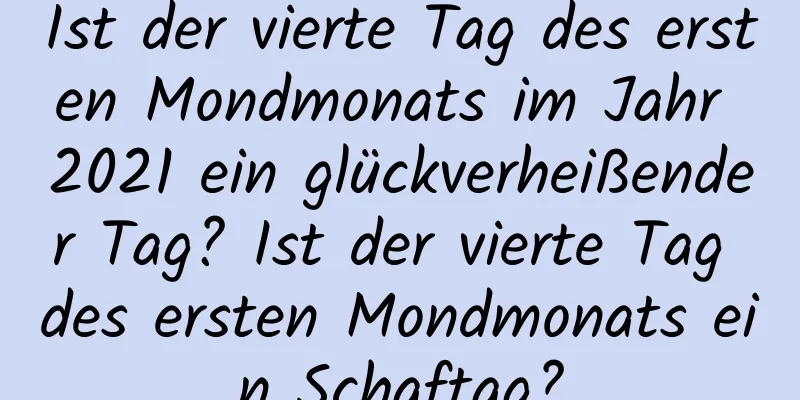 Ist der vierte Tag des ersten Mondmonats im Jahr 2021 ein glückverheißender Tag? Ist der vierte Tag des ersten Mondmonats ein Schaftag?