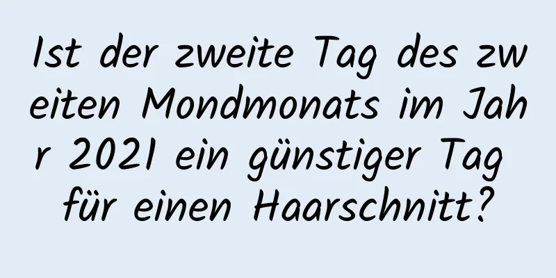 Ist der zweite Tag des zweiten Mondmonats im Jahr 2021 ein günstiger Tag für einen Haarschnitt?