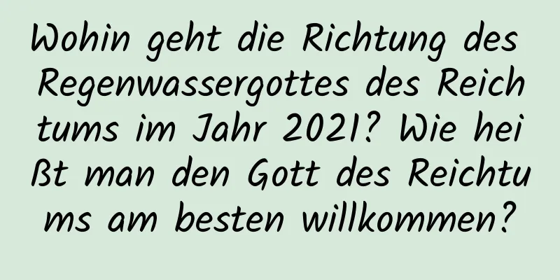 Wohin geht die Richtung des Regenwassergottes des Reichtums im Jahr 2021? Wie heißt man den Gott des Reichtums am besten willkommen?