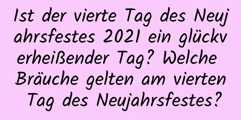 Ist der vierte Tag des Neujahrsfestes 2021 ein glückverheißender Tag? Welche Bräuche gelten am vierten Tag des Neujahrsfestes?