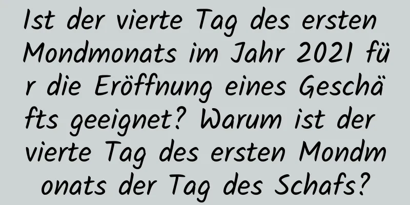 Ist der vierte Tag des ersten Mondmonats im Jahr 2021 für die Eröffnung eines Geschäfts geeignet? Warum ist der vierte Tag des ersten Mondmonats der Tag des Schafs?