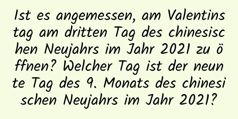 Ist es angemessen, am Valentinstag am dritten Tag des chinesischen Neujahrs im Jahr 2021 zu öffnen? Welcher Tag ist der neunte Tag des 9. Monats des chinesischen Neujahrs im Jahr 2021?