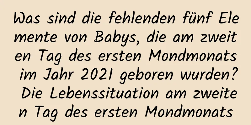 Was sind die fehlenden fünf Elemente von Babys, die am zweiten Tag des ersten Mondmonats im Jahr 2021 geboren wurden? Die Lebenssituation am zweiten Tag des ersten Mondmonats