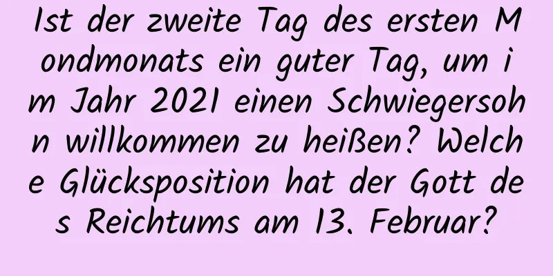 Ist der zweite Tag des ersten Mondmonats ein guter Tag, um im Jahr 2021 einen Schwiegersohn willkommen zu heißen? Welche Glücksposition hat der Gott des Reichtums am 13. Februar?