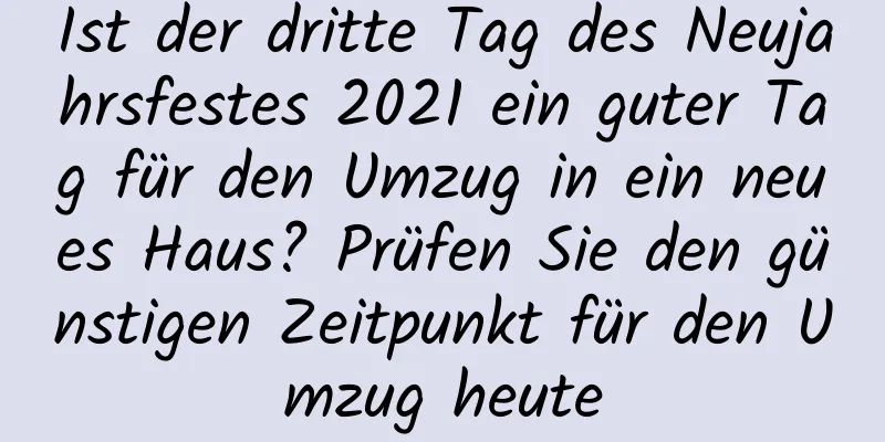 Ist der dritte Tag des Neujahrsfestes 2021 ein guter Tag für den Umzug in ein neues Haus? Prüfen Sie den günstigen Zeitpunkt für den Umzug heute