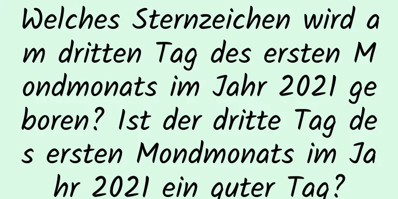 Welches Sternzeichen wird am dritten Tag des ersten Mondmonats im Jahr 2021 geboren? Ist der dritte Tag des ersten Mondmonats im Jahr 2021 ein guter Tag?