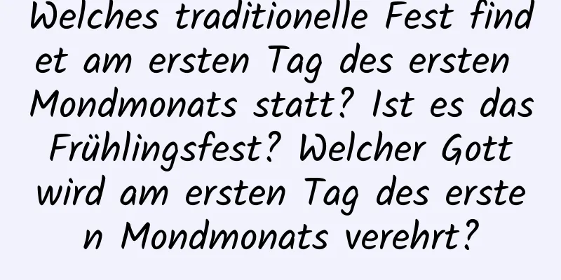 Welches traditionelle Fest findet am ersten Tag des ersten Mondmonats statt? Ist es das Frühlingsfest? Welcher Gott wird am ersten Tag des ersten Mondmonats verehrt?