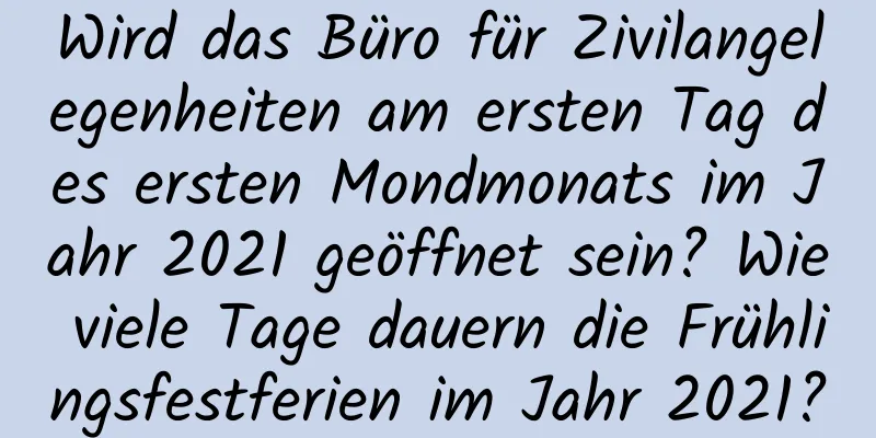 Wird das Büro für Zivilangelegenheiten am ersten Tag des ersten Mondmonats im Jahr 2021 geöffnet sein? Wie viele Tage dauern die Frühlingsfestferien im Jahr 2021?