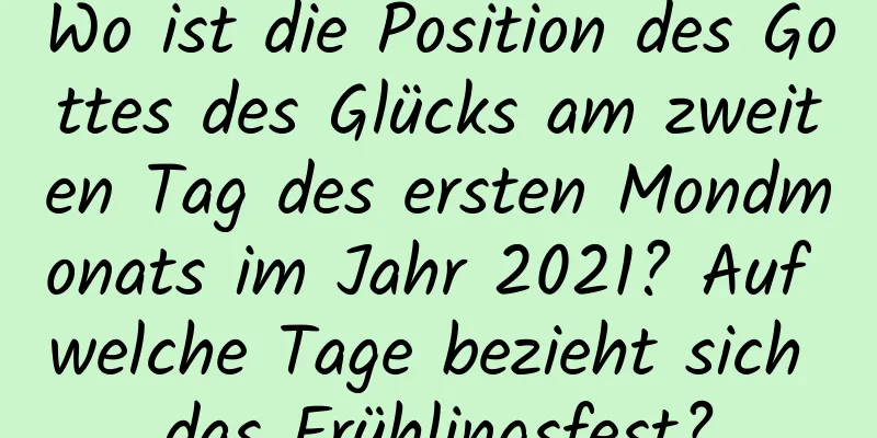 Wo ist die Position des Gottes des Glücks am zweiten Tag des ersten Mondmonats im Jahr 2021? Auf welche Tage bezieht sich das Frühlingsfest?