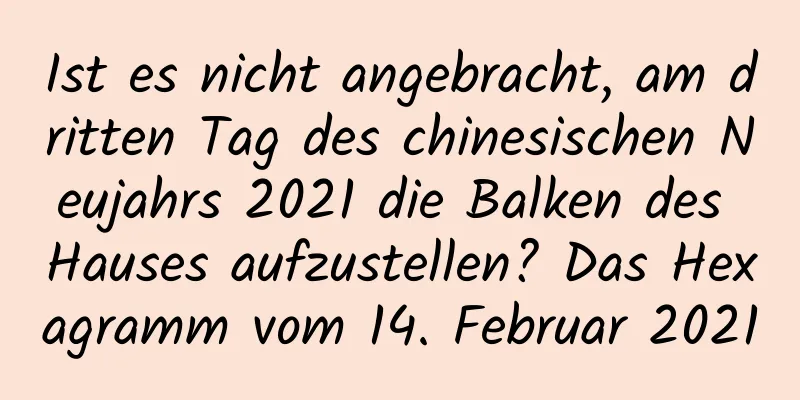 Ist es nicht angebracht, am dritten Tag des chinesischen Neujahrs 2021 die Balken des Hauses aufzustellen? Das Hexagramm vom 14. Februar 2021