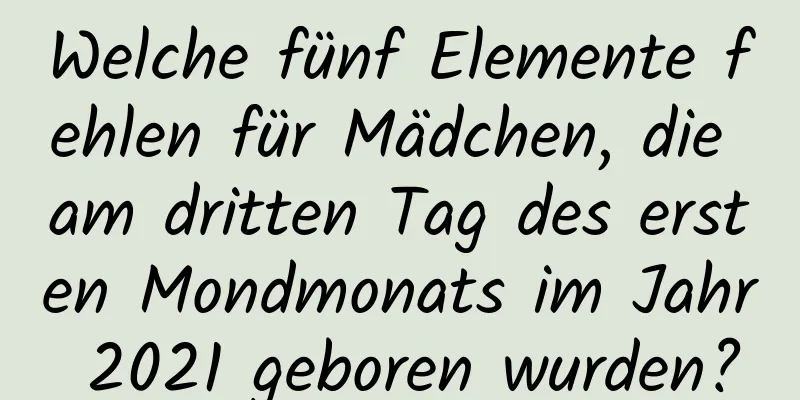 Welche fünf Elemente fehlen für Mädchen, die am dritten Tag des ersten Mondmonats im Jahr 2021 geboren wurden?