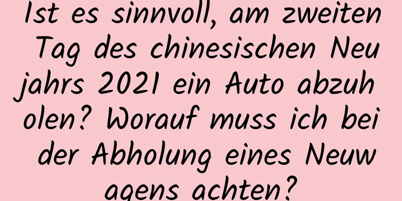 Ist es sinnvoll, am zweiten Tag des chinesischen Neujahrs 2021 ein Auto abzuholen? Worauf muss ich bei der Abholung eines Neuwagens achten?