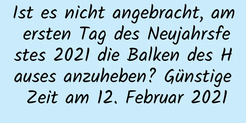 Ist es nicht angebracht, am ersten Tag des Neujahrsfestes 2021 die Balken des Hauses anzuheben? Günstige Zeit am 12. Februar 2021