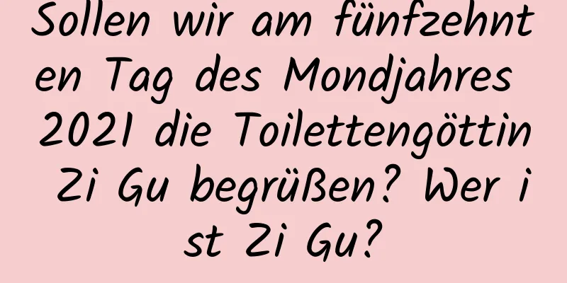 Sollen wir am fünfzehnten Tag des Mondjahres 2021 die Toilettengöttin Zi Gu begrüßen? Wer ist Zi Gu?